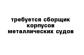 требуется сборщик корпусов металлических судов